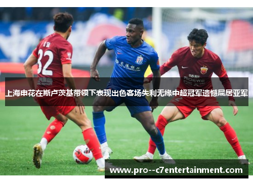 上海申花在斯卢茨基带领下表现出色客场失利无缘中超冠军遗憾屈居亚军