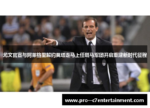 尤文官宣与阿莱格里解约莫塔走马上任斑马军团开启重建新时代征程
