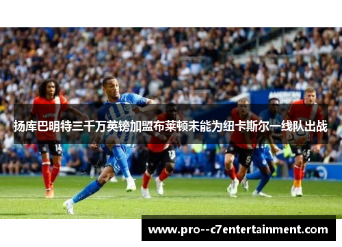 扬库巴明特三千万英镑加盟布莱顿未能为纽卡斯尔一线队出战 扬库巴明特三千万英镑加盟布莱顿未能为纽卡斯尔一线队出战