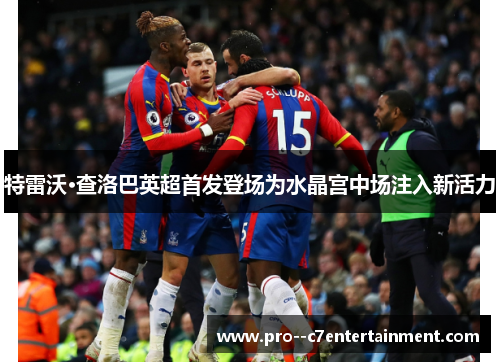 特雷沃·查洛巴英超首发登场为水晶宫中场注入新活力 特雷沃·查洛巴英超首发登场为水晶宫中场注入新活力