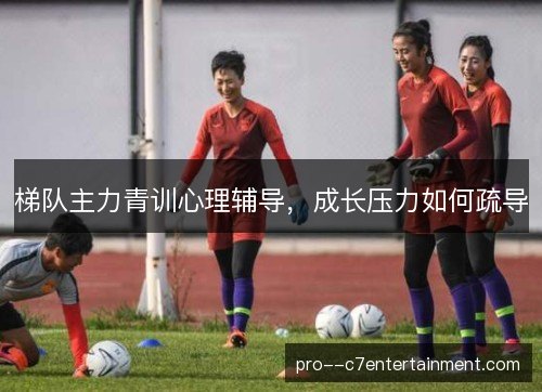 梯队主力青训心理辅导，成长压力如何疏导